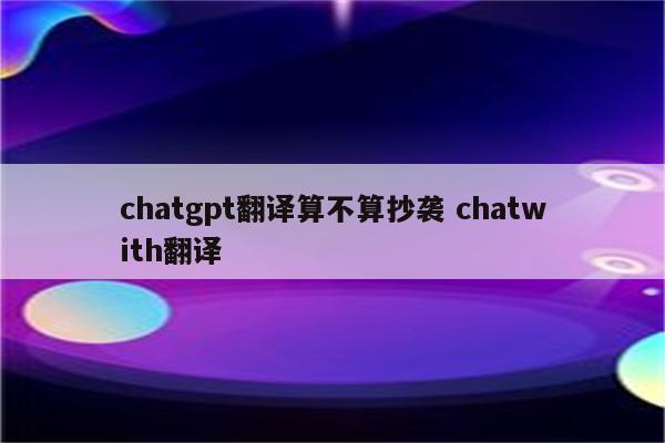 chatgpt翻译算不算抄袭 chatwith翻译