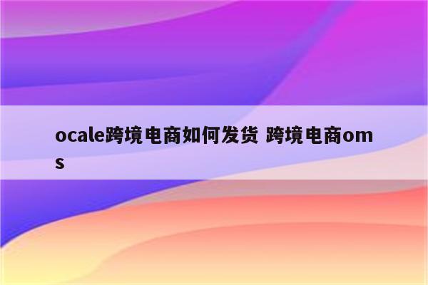 ocale跨境电商如何发货 跨境电商oms