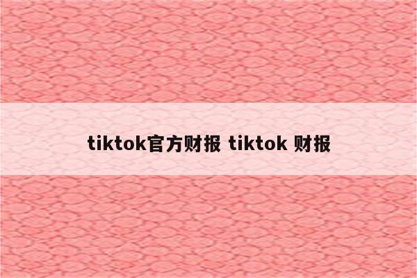 tiktok官方财报 tiktok 财报