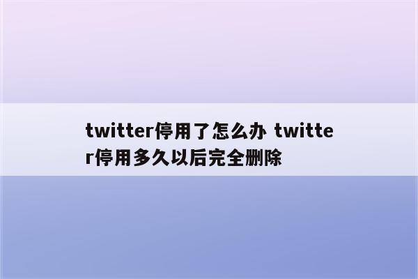twitter停用了怎么办 twitter停用多久以后完全删除