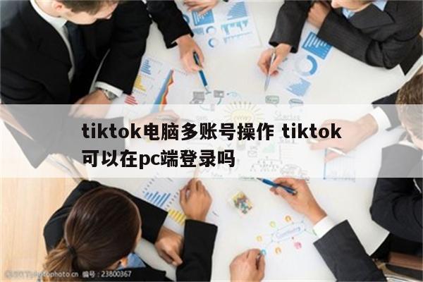 tiktok电脑多账号操作 tiktok可以在pc端登录吗