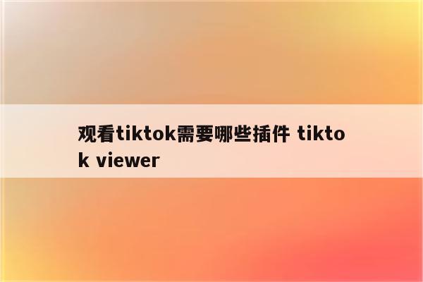 观看tiktok需要哪些插件 tiktok viewer