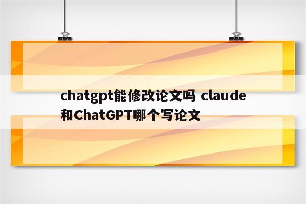 chatgpt能修改论文吗 claude和ChatGPT哪个写论文