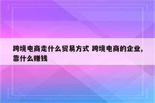 跨境电商走什么贸易方式 跨境电商的企业,靠什么赚钱
