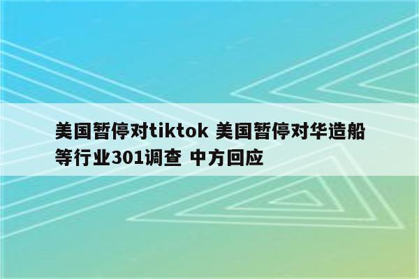 美国暂停对tiktok 美国暂停对华造船等行业301调查 中方回应
