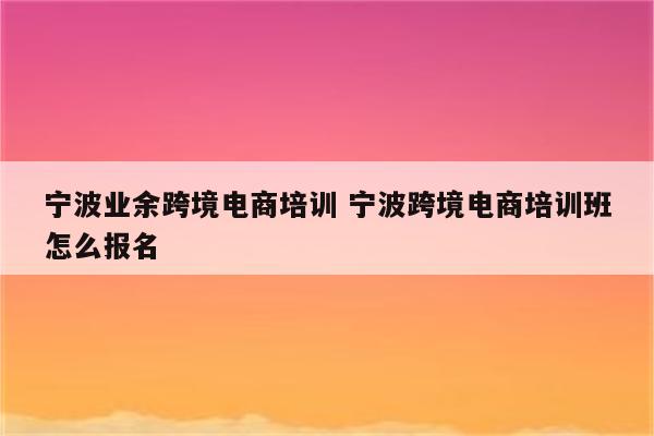 宁波业余跨境电商培训 宁波跨境电商培训班怎么报名