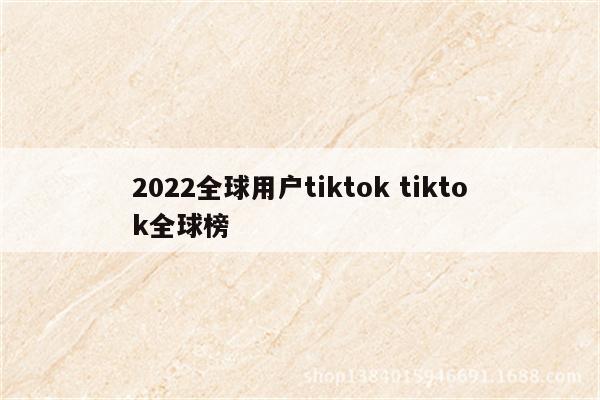2022全球用户tiktok tiktok全球榜
