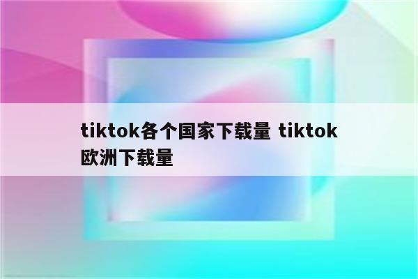 tiktok各个国家下载量 tiktok欧洲下载量