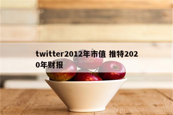 twitter2012年市值 推特2020年财报