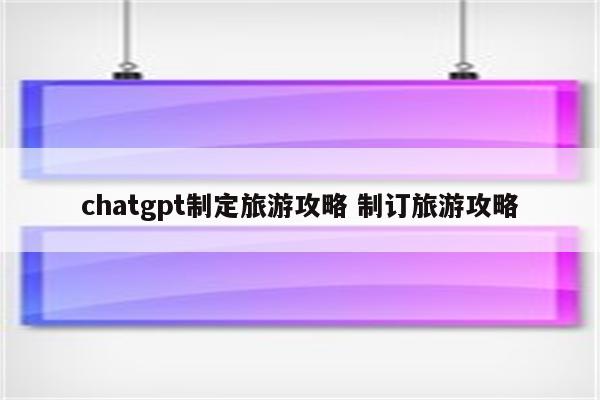 chatgpt制定旅游攻略 制订旅游攻略