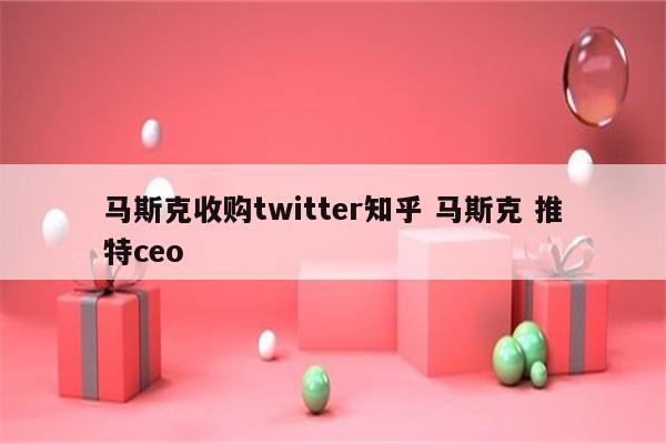 马斯克收购twitter知乎 马斯克 推特ceo