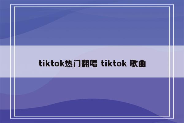 tiktok热门翻唱 tiktok 歌曲