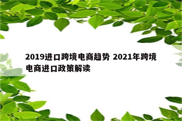 2019进口跨境电商趋势 2021年跨境电商进口政策解读