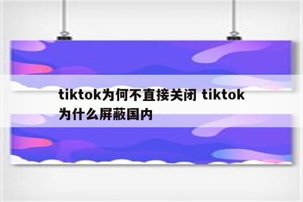 tiktok为何不直接关闭 tiktok为什么屏蔽国内