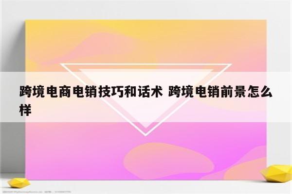 跨境电商电销技巧和话术 跨境电销前景怎么样