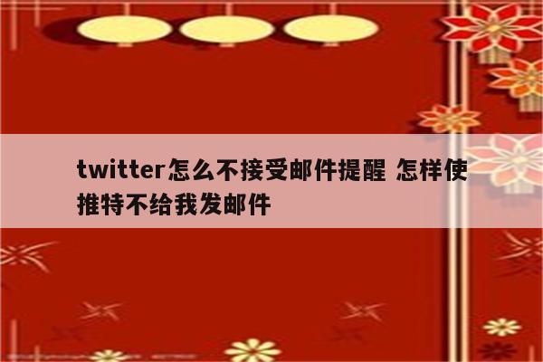 twitter怎么不接受邮件提醒 怎样使推特不给我发邮件