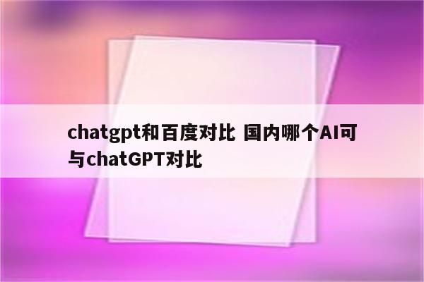 chatgpt和百度对比 国内哪个AI可与chatGPT对比