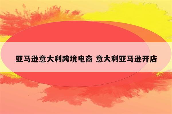 亚马逊意大利跨境电商 意大利亚马逊开店