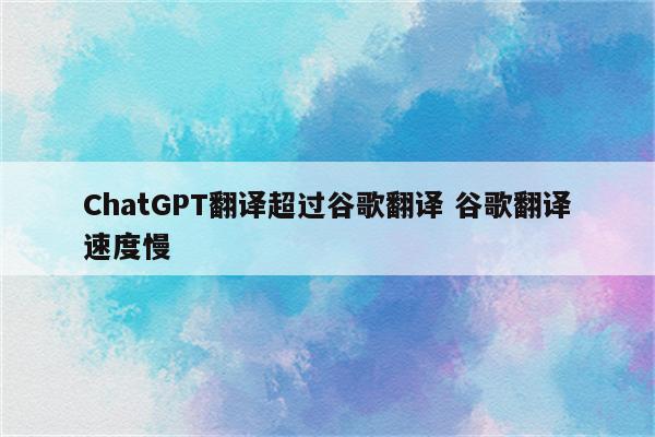 ChatGPT翻译超过谷歌翻译 谷歌翻译速度慢