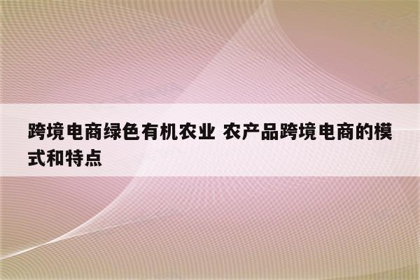 跨境电商绿色有机农业 农产品跨境电商的模式和特点
