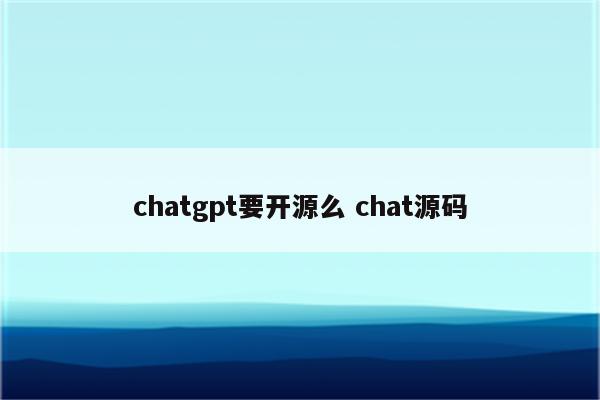 chatgpt要开源么 chat源码