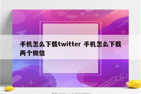 手机怎么下载twitter 手机怎么下载两个微信