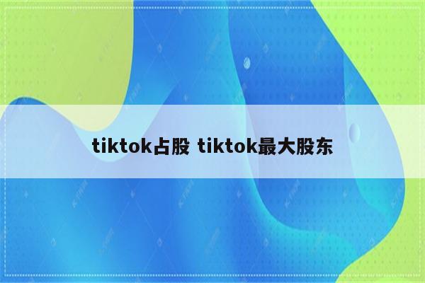 tiktok占股 tiktok最大股东
