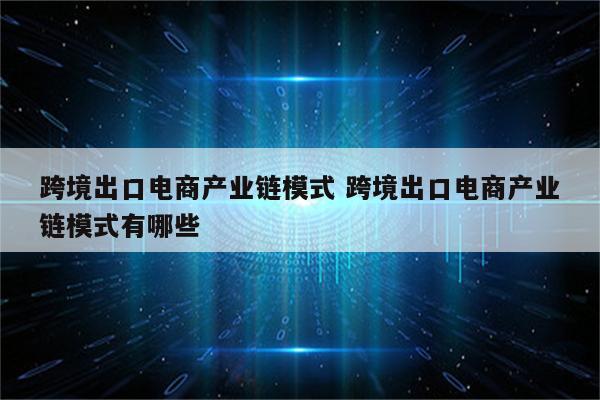 跨境出口电商产业链模式 跨境出口电商产业链模式有哪些