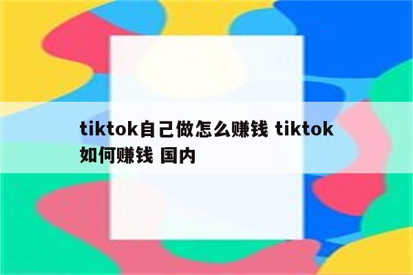 tiktok自己做怎么赚钱 tiktok如何赚钱 国内