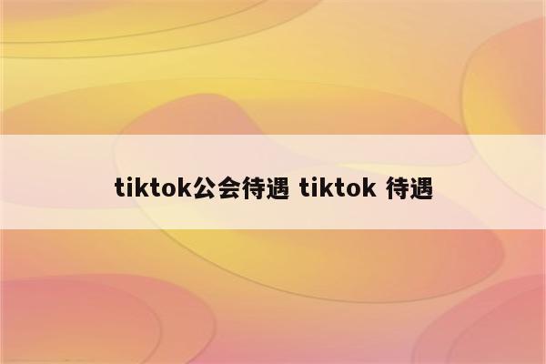 tiktok公会待遇 tiktok 待遇