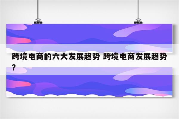 跨境电商的六大发展趋势 跨境电商发展趋势?