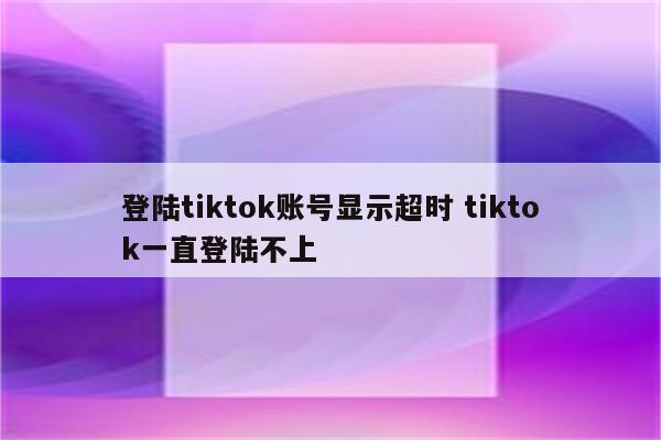 登陆tiktok账号显示超时 tiktok一直登陆不上