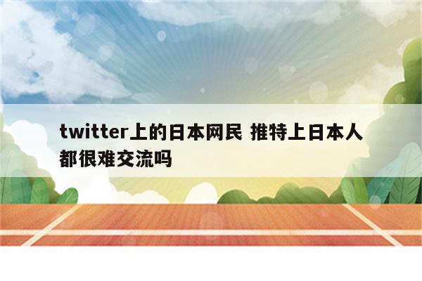 twitter上的日本网民 推特上日本人都很难交流吗