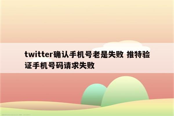 twitter确认手机号老是失败 推特验证手机号码请求失败