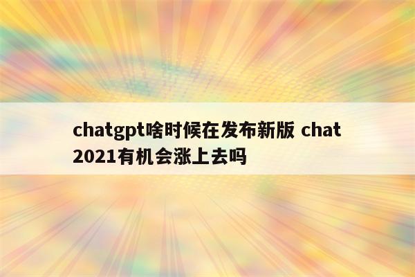 chatgpt啥时候在发布新版 chat2021有机会涨上去吗