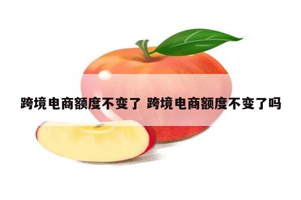 跨境电商额度不变了 跨境电商额度不变了吗
