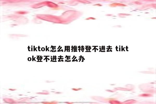 tiktok怎么用推特登不进去 tiktok登不进去怎么办
