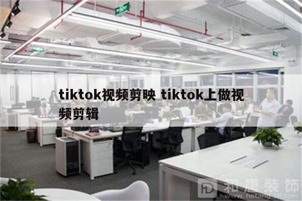 tiktok视频剪映 tiktok上做视频剪辑