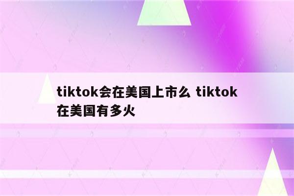 tiktok会在美国上市么 tiktok在美国有多火