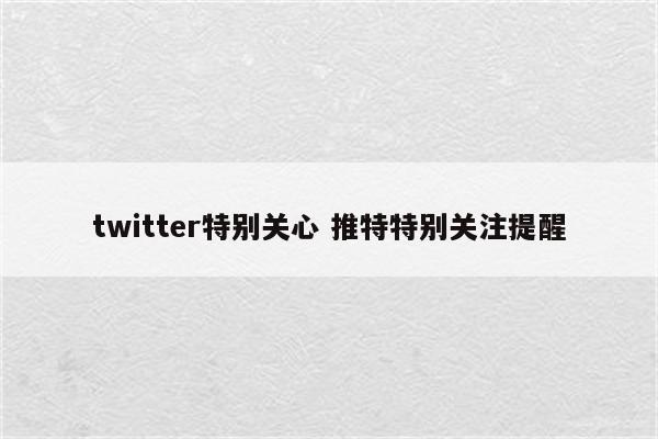 twitter特别关心 推特特别关注提醒