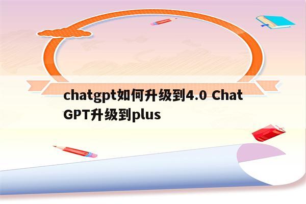chatgpt如何升级到4.0 ChatGPT升级到plus
