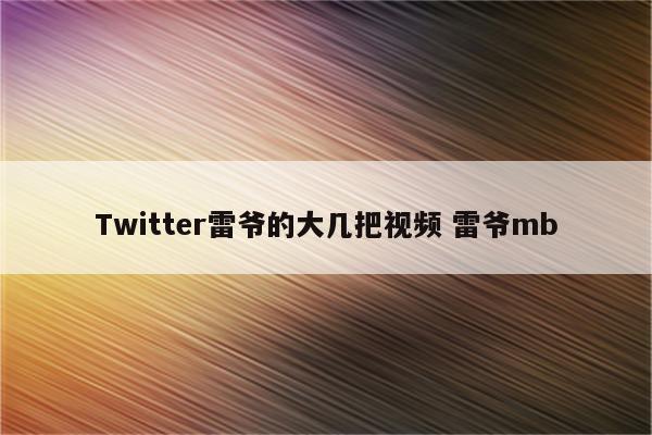 Twitter雷爷的大几把视频 雷爷mb