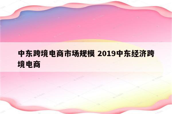 中东跨境电商市场规模 2019中东经济跨境电商