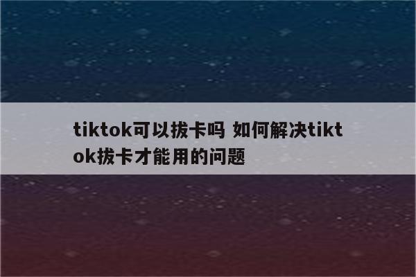 tiktok可以拔卡吗 如何解决tiktok拔卡才能用的问题