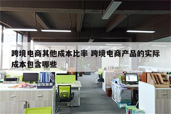 跨境电商其他成本比率 跨境电商产品的实际成本包含哪些