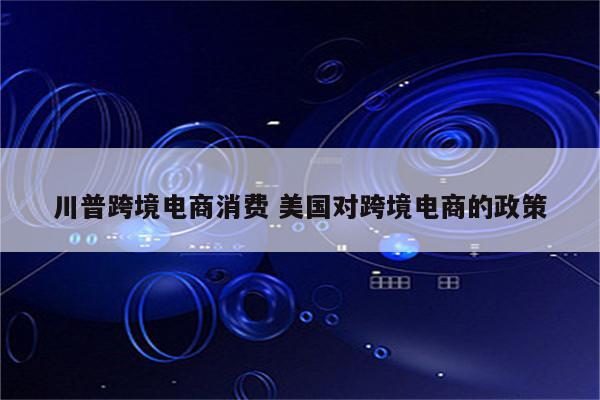 川普跨境电商消费 美国对跨境电商的政策