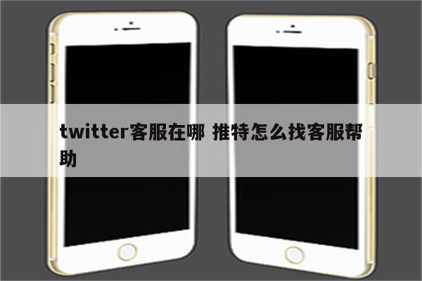 twitter客服在哪 推特怎么找客服帮助