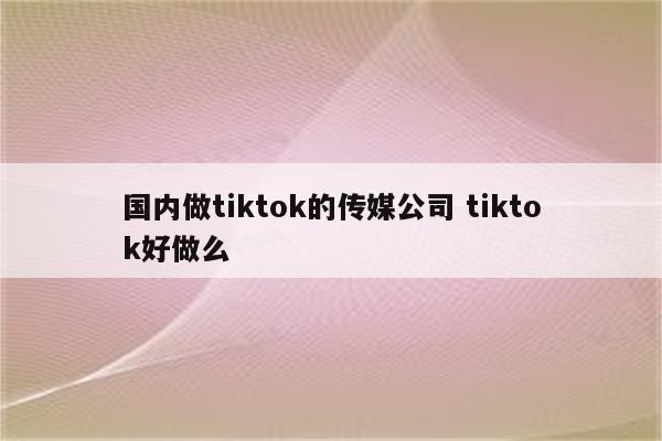 国内做tiktok的传媒公司 tiktok好做么