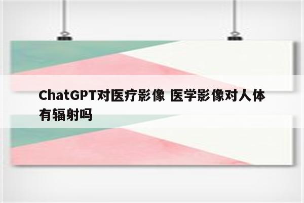 ChatGPT对医疗影像 医学影像对人体有辐射吗