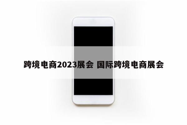跨境电商2023展会 国际跨境电商展会
